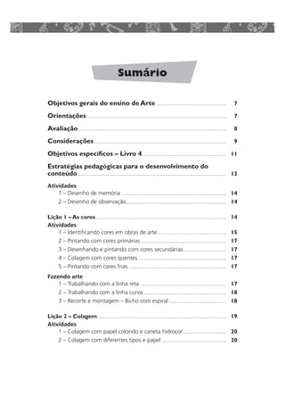 Sumário 
Objetivos gerais do ensino de Arte ............................................ 7 
Orientações ....................................................................................... 7 
Avaliação............................................................................................. 8 
Considerações................................................................................... 9 
Objetivos específicos – Livro 4..................................................... 11 
Estratégias pedagógicas para o desenvolvimento do 
conteúdo............................................................................................. 13 
Atividades 
1 – Desenho de memória .................................................................. 14 
2 – Desenho de observação............................................................... 14 
Lição 1 – As cores.................................................................................. 14 
Atividades 
1 – Identificando cores em obras de arte ........................................... 15 
2 – Pintando com cores primárias...................................................... 17 
3 – Desenhando e pintando com cores secundárias........................... 17 
4 – Colagem com cores quentes ....................................................... 17 
5 – Pintando com cores frias ............................................................. 17 
Fazendo arte 
1 – Trabalhando com a linha reta ...................................................... 17 
2 – Trabalhando com a linha curva .................................................... 18 
3 – Recorte e montagem – Bicho com espiral .................................... 18 
Lição 2 – Colagem................................................................................. 19 
Atividades 
1 – Colagem com papel colorido e caneta hidrocor ........................... 20 
2 – Colagem com diferentes tipos e papel......................................... 20 
 