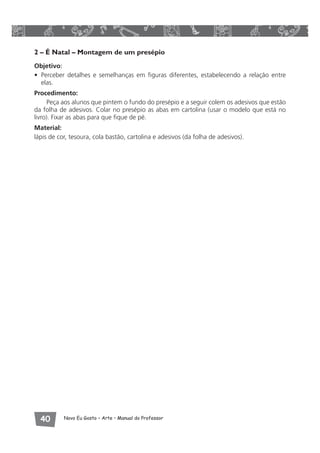 2 – É Natal – Montagem de um presépio 
Objetivo: 
• Perceber detalhes e semelhanças em figuras diferentes, estabelecendo a relação entre 
elas. 
Procedimento: 
Peça aos alunos que pintem o fundo do presépio e a seguir colem os adesivos que estão 
da folha de adesivos. Colar no presépio as abas em cartolina (usar o modelo que está no 
livro). Fixar as abas para que fique de pé. 
Material: 
lápis de cor, tesoura, cola bastão, cartolina e adesivos (da folha de adesivos). 
 Novo Eu Gosto – Arte • Manual do Professor 
