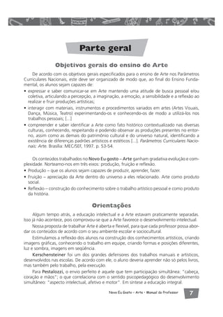 Parte geral 
Objetivos gerais do ensino de Arte 
De acordo com os objetivos gerais especificados para o ensino de Arte nos Parâmetros 
Curriculares Nacionais, este deve ser organizado de modo que, ao final do Ensino Funda-mental, 
Novo Eu Gosto – Arte • Manual do Professor  
os alunos sejam capazes de: 
• expressar e saber comunicar-se em Arte mantendo uma atitude de busca pessoal e/ou 
coletiva, articulando a percepção, a imaginação, a emoção, a sensibilidade e a reflexão ao 
realizar e fruir produções artísticas; 
• interagir com materiais, instrumentos e procedimentos variados em artes (Artes Visuais, 
Dança, Música, Teatro) experimentando-os e conhecendo-os de modo a utilizá-los nos 
trabalhos pessoais; [...] 
• compreender e saber identificar a Arte como fato histórico contextualizado nas diversas 
culturas, conhecendo, respeitando e podendo observar as produções presentes no entor-no, 
assim como as demais do patrimônio cultural e do universo natural, identificando a 
existência de diferenças padrões artísticos e estéticos [...]. Parâmetros Curriculares Nacio-nais: 
Arte. Brasília: MEC/SEF, 1997. p. 53-54. 
Os conteúdos trabalhados no Novo Eu gosto – Arte ganham gradativa evolução e com-plexidade. 
Norteamo-nos em três eixos: produção, fruição e reflexão. 
• Produção – que os alunos sejam capazes de produzir, aprender, fazer. 
• Fruição – apreciação da Arte dentro do universo a eles relacionado. Arte como produto 
social. 
• Reflexão – construção do conhecimento sobre o trabalho artístico pessoal e como produto 
da história. 
Orientações 
Algum tempo atrás, a educação intelectual e a Arte estavam praticamente separadas. 
Isso já não acontece, pois comprovou-se que a Arte favorece o desenvolvimento intelectual. 
Nossa proposta de trabalhar Arte é aberta e flexível, para que cada professor possa abor-dar 
os conteúdos de acordo com o seu ambiente escolar e sociocultural. 
Estimulamos a reflexão dos alunos na construção dos conhecimentos artísticos, criando 
imagens gráficas, conhecendo o trabalho em equipe, criando formas e posições diferentes, 
luz e sombra, imagens em seqüência. 
Kerschensteiner foi um dos grandes defensores dos trabalhos manuais e artísticos, 
desenvolvidos nas escolas. De acordo com ele, o aluno deveria aprender não só pelos livros, 
mas também pelo trabalho, pela execução. 
Para Pestalozzi, o envio perfeito é aquele que tem participação simultânea: “cabeça, 
coração e mãos”; o que correlaciona com o sentido psicopedagógico do desenvolvimento 
simultâneo: “aspecto intelectual, afetivo e motor”. Em síntese a educação integral. 
 