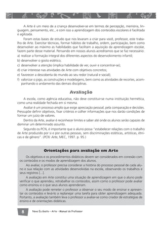 A Arte é um meio de a criança desenvolver-se em termos de percepção, memória, lin-guagem, 
pensamento, etc., e com isso a aprendizagem dos conteúdos escolares é facilitada 
e agilizada. 
Foram estas bases de estudo que nos levaram a criar para você, professor, este traba-lho 
de Arte. Exercitar técnicas, formar hábitos de trabalho, ordem, participação, bem como 
desenvolver ao máximo as habilidades que facilitam a aquisição da aprendizagem escolar, 
fazem parte desse material. Pensando em nossos alunos acreditamos que se faz necessário: 
a) realizar a formação integral dos diferentes aspectos do desenvolvimento infantil; 
b) desenvolver o gosto estético; 
c) desenvolver a atenção (implica habilidade de ver, ouvir e concentrar-se); 
d) criar interesse nas atividades de Arte com objetivos concretos; 
e) favorecer a descoberta do mundo ao seu redor (natural e social); 
f) valorizar o jogo, as construções e modelagens, bem como as atividades de recortes, acom-panhando 
o andamento das demais disciplinas. 
Avaliação 
A escola, como agência educativa, não deve constituir-se numa instituição hermética, 
como uma realidade fechada em si mesma. 
Avaliar é um processo amplo que exige apreciação pessoal, pela comparação e decisões. 
Pressupõe definir objetivos, fixar critérios e colher informações que nos darão condições de 
formar um juízo de valores. 
Dentro da Arte, avaliar é reconhecer limites e saber até onde os alunos serão capazes de 
dominar um determinado assunto. 
Segundo os PCN, é importante que o aluno possa “estabelecer relações com o trabalho 
de Arte produzido por si e por outras pessoas, sem discriminações estéticas, artísticas, étni-cas 
e de gênero”. (PCN: Arte, MEC, 1997. p. 95.) 
Orientações para avaliação em Arte 
Os objetivos e os procedimentos didáticos devem ser considerados em conexão com 
os conteúdos e os modos de aprendizagem dos alunos. 
Ao avaliar, o professor precisa considerar a história do processo pessoal de cada alu-no 
e sua relação com as atividades desenvolvidas na escola, observando os trabalhos e 
seus registros [...]. 
A avaliação em Arte constitui uma situação de aprendizagem em que o aluno pode 
verificar o que aprendeu, retrabalhar os conteúdos, assim como o professor pode avaliar 
como ensinou e o que seus alunos aprenderam. 
A avaliação pode remeter o professor a observar o seu modo de ensinar e apresen-tar 
os conteúdos e levá-lo a replanejar uma tarefa para obter aprendizagem adequada. 
Portanto, a avaliação também leva o professor a avaliar-se como criador de estratégias de 
ensino e de orientações didáticas. 
 Novo Eu Gosto – Arte • Manual do Professor 
 