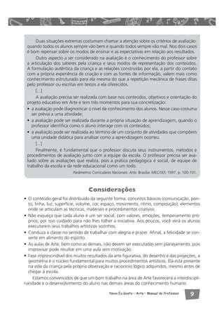Duas situações extremas costumam chamar a atenção sobre os critérios de avaliação: 
quando todos os alunos sempre vão bem e quando todos sempre vão mal. Nos dois casos 
é bom repensar sobre os modos de ensinar e as expectativas em relação aos resultados. 
Outro aspecto a ser considerado na avaliação é o conhecimento do professor sobre 
a articulação dos saberes pela criança e seus modos de representação dos conteúdos. 
A formulação autêntica da criança e as relações construídas por ela, a partir do contato 
com a própria experiência de criação e com as fontes de informação, valem mais como 
conhecimento estruturado para ela mesma do que a repetição mecânica de frases ditas 
pelo professor ou escritas em textos a ela oferecidos. 
[...] 
A avaliação precisa ser realizada com base nos conteúdos, objetivos e orientação do 
projeto educativo em Arte e tem três momentos para sua concretização: 
• a avaliação pode diagnosticar o nível de conhecimento dos alunos. Nesse caso costuma 
ser prévia a uma atividade; 
• a avaliação pode ser realizada durante a própria situação de aprendizagem, quando o 
professor identifica como o aluno interage com os conteúdos; 
• a avaliação pode ser realizada ao término de um conjunto de atividades que compõem 
uma unidade didática para analisar como a aprendizagem ocorreu. 
[...] 
Finalmente, é fundamental que o professor discuta seus instrumentos, métodos e 
procedimentos de avaliação junto com a equipe da escola. O professor precisa ser ava-liado 
sobre as avaliações que realiza, pois a prática pedagógica é social, de equipe de 
trabalho da escola e da rede educacional como um todo. 
Parâmetros Curriculares Nacionais: Arte. Brasília: MEC/SEF, 1997. p. 100-101. 
Considerações 
• O conteúdo geral foi distribuído da seguinte forma: conceitos básicos (comunicação, pon-to, 
linha, luz, superfície, volume, cor, espaço, movimento, ritmo, composição), elementos 
onde se articulam as técnicas, materiais e procedimentos criativos. 
• Não esqueça que cada aluno é um ser social, com valores, emoções, temperamento pró-prios; 
por isso cuidado para não lhes tolher a iniciativa. Aos poucos, você verá os alunos 
executarem seus trabalhos artísticos sozinhos. 
• Conduza a classe no sentido de trabalhar com alegria e prazer. Afinal, a felicidade se con-verte 
Novo Eu Gosto – Arte • Manual do Professor  
em alimento do espírito. 
• As aulas de Arte, bem como as demais, não devem ser executadas sem planejamento, pois 
improvisar pode resultar em uma aula sem motivação. 
• Fase imprescindível dos muitos resultados da arte figurativa, do desenho e das projeções, a 
geometria é o núcleo fundamental para muitos procedimentos artísticos. Ela está presente 
na vida da criança pela própria observação e raciocínio lógico adquiridos, mesmo antes de 
chegar à escola. 
Estamos convencidos de que um bom trabalho na área de Arte favorecerá a interdiscipli-naridade 
e o desenvolvimento do aluno nas demais áreas do conhecimento humano. 
 