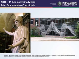 ARTE – 1º Ano do Ensino Médio
Arte: Fundamentos Conceituais
Imagem: (a) Copy of Kresilas, 1803 / Museu do Louvre / Public Domain e (b) Abstract sculpture in courtyard of Fluor Daniel Engineering Building at
Clemson University / Foto: blahedo / Creative Commons Attribution-Share Alike 2.5 Generic.
 