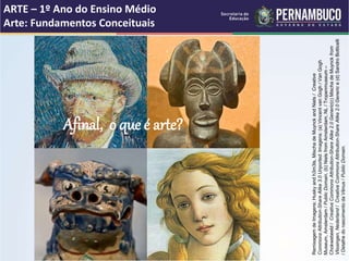 Afinal, o que é arte?
ARTE – 1º Ano do Ensino Médio
Arte: Fundamentos Conceituais
RemixagemdeImagens:Huskyandh3m3ls,MischadeMuynckandNiels/Creative
CommonsAttribution-ShareAlike3.0Unported.Imagens:(a)VincentvanGogh/VanGogh
Museum,Amsterdam/PublicDomain,(b)NielsfromAmsterdam,NL/Tropenmuseum–
Chokwebeeld/CreativeCommonsAttribution-ShareAlike2.0Generic(c)MischadeMuynckfrom
Vlissingen,Nederland/CreativeCommonsAttribution-ShareAlike2.0Generice(d)SandroBotticelli
/DetalhedonascimentodaVênus/PublicDomain.
 