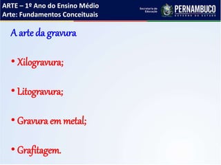ARTE – 1º Ano do Ensino Médio
Arte: Fundamentos Conceituais
A arte da gravura
• Xilogravura;
• Litogravura;
• Gravura em metal;
• Grafitagem.
 
