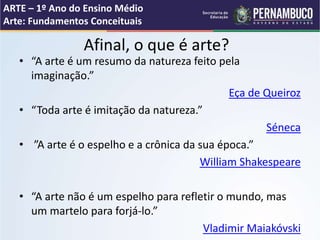 • “A arte é um resumo da natureza feito pela
imaginação.”
Eça de Queiroz
• “Toda arte é imitação da natureza.”
Séneca
• ”A arte é o espelho e a crônica da sua época.”
William Shakespeare
• “A arte não é um espelho para refletir o mundo, mas
um martelo para forjá-lo.”
Vladimir Maiakóvski
Afinal, o que é arte?
ARTE – 1º Ano do Ensino Médio
Arte: Fundamentos Conceituais
 