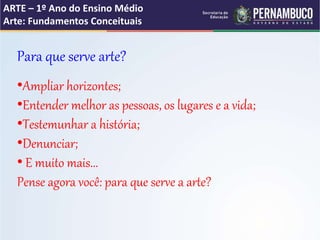 ARTE – 1º Ano do Ensino Médio
Arte: Fundamentos Conceituais
Para que serve arte?
•Ampliar horizontes;
•Entender melhor as pessoas, os lugares e a vida;
•Testemunhar a história;
•Denunciar;
• E muito mais...
Pense agora você: para que serve a arte?
 