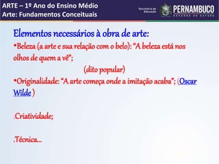 ARTE – 1º Ano do Ensino Médio
Arte: Fundamentos Conceituais
Elementos necessários à obra de arte:
•Beleza (a arte e sua relação com o belo): “A beleza está nos
olhos de quema vê”;
(ditopopular)
•Originalidade: “A arte começa onde a imitaçãoacaba”; (Oscar
Wilde )
.Criatividade;
.Técnica...
 