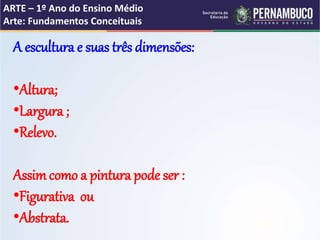 ARTE – 1º Ano do Ensino Médio
Arte: Fundamentos Conceituais
A escultura e suas três dimensões:
•Altura;
•Largura ;
•Relevo.
Assimcomo a pintura pode ser :
•Figurativa ou
•Abstrata.
 