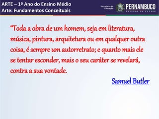ARTE – 1º Ano do Ensino Médio
Arte: Fundamentos Conceituais
“Toda a obra de um homem, seja em literatura,
música, pintura, arquitetura ou em qualquer outra
coisa, é sempre um autorretrato; e quanto mais ele
se tentar esconder, mais o seu caráter se revelará,
contra a sua vontade.
Samuel Butler
 