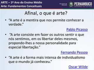 Afinal, o que é arte?
• “A arte é a mentira que nos permite conhecer a
verdade.”
Pablo Picasso
• ”A arte consiste em fazer os outros sentir o que
nós sentimos, em os libertar deles mesmos,
propondo-lhes a nossa personalidade para
especial libertação.”
Fernando Pessoa
• “A arte é a forma mais intensa de individualismo
que o mundo já conheceu.”
Oscar Wilde
ARTE – 1º Ano do Ensino Médio
Arte: Fundamentos Conceituais
 