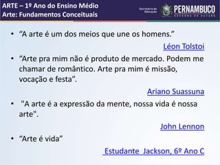 • “A arte é um dos meios que une os homens.”
Léon Tolstoi
• “Arte pra mim não é produto de mercado. Podem me
chamar de romântico. Arte pra mim é missão,
vocação e festa”.
Ariano Suassuna
• "A arte é a expressão da mente, nossa vida é nossa
arte".
John Lennon
• “Arte é vida”
Estudante Jackson, 6º Ano C
ARTE – 1º Ano do Ensino Médio
Arte: Fundamentos Conceituais
 
