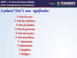 ARTE – 1º Ano do Ensino Médio
Arte: Fundamentos Conceituais
A palavra “Arte “e seus significados:
Arte de viver ;
Arte da medicina ;
Arte do futebol;
Arte de governar;
Arte de escutar ;
Arte da política...
 Artesanato.
Artimanhas.
Artefatos .
Artigos...
 
