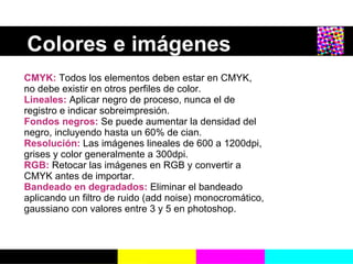 Colores e imágenes   CMYK:   Todos los elementos deben estar en CMYK, no debe existir en otros perfiles de color. Lineales:  Aplicar negro de proceso, nunca el de registro e indicar sobreimpresi ón . Fondos negros:  Se puede aumentar la densidad del negro, incluyendo hasta un 60% de cian. Resoluci ón :  Las imágenes lineales de 600 a 1200dpi, grises y color generalmente a 300dpi. RGB:  Retocar las imágenes en RGB y convertir a CMYK antes de importar. Bandeado en degradados:  Eliminar el bandeado aplicando un filtro de ruido (add noise) monocrom ático, gaussiano con valores entre 3 y 5 en photoshop. 
