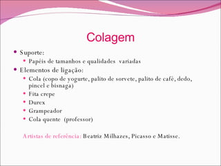 Colagem Suporte: Papéis de tamanhos e qualidades  variadas Elementos de ligação: Cola (copo de yogurte, palito de sorvete, palito de café, dedo, pincel e bisnaga) Fita crepe Durex Grampeador Cola quente  (professor) Artistas de referência:  Beatriz Milhazes, Picasso e Matisse.  