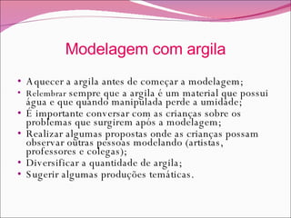 Modelagem com argila Aquecer a argila antes de começar a modelagem; Relembrar  sempre que a argila é um material que possui água e que quando manipulada perde a umidade; É importante conversar com as crianças sobre os problemas que surgirem após a modelagem; Realizar algumas propostas onde as crianças possam observar outras pessoas modelando (artistas, professores e colegas); Diversificar a quantidade de argila; Sugerir algumas produções temáticas. 
