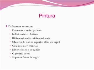 Pintura Diferentes suportes: Pequenos e muito grandes Individuais e coletivos Bidimensionais e tridimensionais Oferecendo outros suportes além do papel Colando interferências  Diversificando os papéis O próprio corpo Suportes feitos de argila 