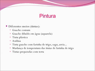 Pintura Diferentes meios (tintas): Guache comum  Guache diluído em água (aquarela) Tinta plástica Anilina Tinta guache com farinha de trigo, sagu, areia... Mudança de temperatura das tintas de farinha de trigo Tintas preparadas com terra 