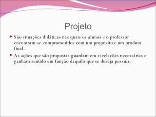 Projeto São situações didáticas nas quais os alunos e o professor encontram-se compromotidos com um propósito e um produto final. As ações que são propostas guardam em si relações necessárias e ganham sentido em função daquilo que se deseja possuir. 