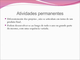 Atividades permanentes Diferentemente dos projetos , não se articulam em torno de um produto final. Podem desenvolver-se ao longo de todo o ano ou grande parte do mesmo, com uma sequência variada. 