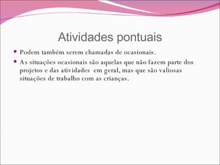 Atividades pontuais Podem também serem chamadas de ocasionais.  As situações ocasionais são aquelas que não fazem parte dos projetos e das atividades  em geral, mas que são valiosas situações de trabalho com as crianças. 