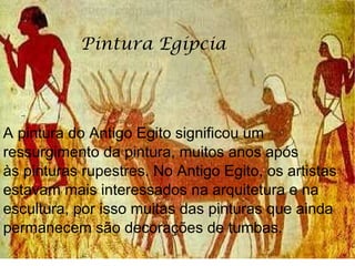 A pintura do Antigo Egito significou um ressurgimento da pintura, muitos anos após às pinturas rupestres. No Antigo Egito, os artistas estavam mais interessados na arquitetura e na escultura, por isso muitas das pinturas que ainda permanecem são decorações de tumbas. Pintura Egípcia 