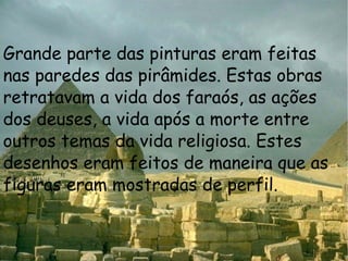 Grande parte das pinturas eram feitas nas paredes das pirâmides. Estas obras retratavam a vida dos faraós, as ações dos deuses, a vida após a morte entre outros temas da vida religiosa. Estes desenhos eram feitos de maneira que as figuras eram mostradas de perfil.  
