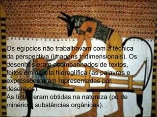 Os egípcios não trabalhavam com a técnica da perspectiva (imagens tridimensionais). Os desenhos eram acompanhados de textos, feitos em escrita hieroglífica (as palavras e expressões eram representadas por desenhos).  As tintas eram obtidas na natureza (pó de minérios, substâncias orgânicas). 
