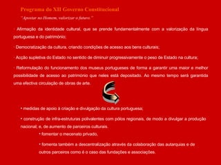 Programa do XII Governo Constitucional “ Apostar no Homem, valorizar o futuro.” · Afirmação da identidade cultural, que se prende fundamentalmente com a valorização da língua portuguesa e do património; · Democratização da cultura, criando condições de acesso aos bens culturais; · Acção supletiva do Estado no sentido de diminuir progressivamente o peso de Estado na cultura; · Reformulação do funcionamento dos museus portugueses de forma a garantir uma maior e melhor possibilidade de acesso ao património que neles está depositado. Ao mesmo tempo será garantida uma efectiva circulação de obras de arte. medidas de apoio à criação e divulgação da cultura portuguesa; construção de infra-estruturas polivalentes com pólos regionais, de modo a divulgar a produção nacional; e, de aumento de parceiros culturais.   fomentar o mecenato privado,  fomenta também a descentralização através da colaboração das autarquias e de outros parceiros como é o caso das fundações e associações. 