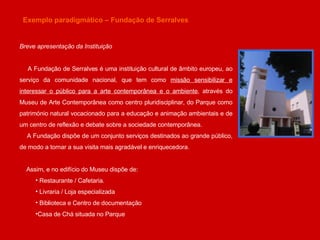 Exemplo paradigmático – Fundação de Serralves Breve apresentação da Instituição A Fundação de Serralves é uma instituição cultural de âmbito europeu, ao serviço da comunidade nacional, que tem como  missão sensibilizar e interessar o público para a arte contemporânea e o ambiente , através do Museu de Arte Contemporânea como centro pluridisciplinar, do Parque como património natural vocacionado para a educação e animação ambientais e de um centro de reflexão e debate sobre a sociedade contemporânea. A Fundação dispõe de um conjunto serviços destinados ao grande público, de modo a tornar a sua visita mais agradável e enriquecedora.  Assim, e no edifício do Museu dispõe de: Restaurante / Cafetaria.  Livraria / Loja especializada  Biblioteca e Centro de documentação Casa de Chá situada no Parque 