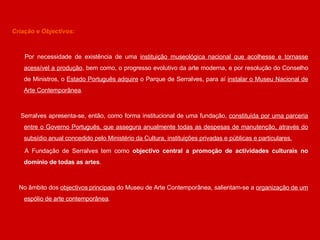 Criação e Objectivos: Por necessidade de existência de uma  instituição museológica nacional que acolhesse e tornasse acessível a produção , bem como, o progresso evolutivo da arte moderna, e por resolução do Conselho de Ministros, o  Estado Português adquire  o Parque de Serralves, para aí  instalar o Museu Nacional de Arte Contemporânea . Serralves apresenta-se, então, como forma institucional de uma fundação,  constituída por uma parceria entre o Governo Português, que assegura anualmente todas as despesas de manutenção, através do subsídio anual concedido pelo Ministério da Cultura, instituições privadas e públicas e particulares. A Fundação de Serralves tem como  objectivo central a promoção de actividades culturais no domínio de todas as artes . No âmbito dos  objectivos principais  do Museu de Arte Contemporânea, salientam-se a  organização de um espólio de arte contemporânea .  