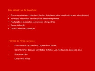 Formas de Financiamento - Financiamento decorrente do Orçamento do Estado; - Os rendimentos das suas actividades, (bilhetes, Loja, Restaurante, alugueres, etc.); - Diversos apoios; - Entre outras fontes. São objectivos de Serralves : Promover actividades culturais no domínio de todas as artes, (relevância para as artes plásticas); Formação de colecção de colecção de arte contemporânea; Realização de exposições permanentes e temporárias; Descentralização; Difusão e internacionalização 