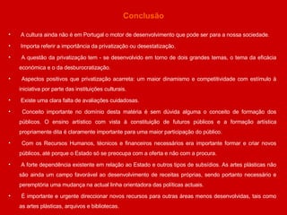 Conclusão A cultura ainda não é em Portugal o motor de desenvolvimento que pode ser para a nossa sociedade. Importa referir a importância da privatização ou desestatização.  A questão da privatização tem - se desenvolvido em torno de dois grandes temas, o tema da eficácia económica e o da desburocratização. Aspectos positivos que privatização acarreta: um maior dinamismo e competitividade com estímulo à iniciativa por parte das instituições culturais.  Existe uma clara falta de avaliações cuidadosas. Conceito importante no domínio desta matéria é sem dúvida alguma o conceito de formação dos públicos. O ensino artístico com vista à constituição de futuros públicos e a formação artística propriamente dita é claramente importante para uma maior participação do público.  Com os Recursos Humanos, técnicos e financeiros necessários era importante formar e criar novos públicos, até porque o Estado só se preocupa com a oferta e não com a procura. A forte dependência existente em relação ao Estado e outros tipos de subsídios. As artes plásticas não são ainda um campo favorável ao desenvolvimento de receitas próprias, sendo portanto necessário e peremptória uma mudança na actual linha orientadora das políticas actuais.  É importante e urgente direccionar novos recursos para outras áreas menos desenvolvidas, tais como as artes plásticas, arquivos e bibliotecas. 