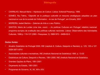 Bibliografia CARRILHO, Manuel Maria –  Hipóteses de Cultura . Lisboa: Editorial Presença, 1999. GOMES, Rui Telmo, “ Objectifs de la politique culturelle et mesures stratégiques adoptées au plan nacional en vue de la societé de l’information, - le cas de Portugal ”, em Ericarts, 2001 MOREIRA, Isabel Martins –  Galerias de Arte e o seu Público . SANTOS, Maria de Lurdes Lima dos, coord. –  As políticas Culturais em Portugal : relatório nacional: programa europeu de avaliação das políticas culturais nacionais. Lisboa: Observatório das Actividades Culturais, 1998.p. 119-137 (OBS - Pesquisas; 3). ISBN 972 – 8488-02-5. Outras fontes: Anuário Estatístico de Portugal 2000, INE (capitulo 8, Cultura, Desporto e Recreio). p. 123, 125 e 127. ISSN 0871-8741  Associações culturais e recreativas, INE (Instituto Nacional de Estatística) 1995. p. 13-35  Estatísticas da Cultura, Desporto e Recreio, 1991-2000. INE (Instituto Nacional de Estatística. Grandes Opções do Plano, 1991-2001 Orçamento do Estado, 1991-2001. Programas do Governo, XI, XII, XIII e XIV. 
