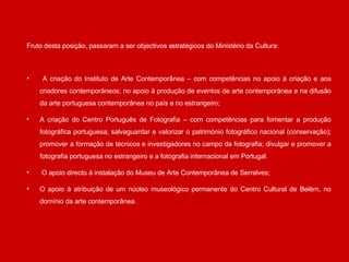 Fruto desta posição, passaram a ser objectivos estratégicos do Ministério da Cultura:  A criação do Instituto de Arte Contemporânea – com competências no apoio à criação e aos criadores contemporâneos; no apoio à produção de eventos de arte contemporânea e na difusão da arte portuguesa contemporânea no país e no estrangeiro;  A criação do Centro Português de Fotografia – com competências para fomentar a produção fotográfica portuguesa; salvaguardar e valorizar o património fotográfico nacional (conservação); promover a formação de técnicos e investigadores no campo da fotografia; divulgar e promover a fotografia portuguesa no estrangeiro e a fotografia internacional em Portugal.  O apoio directo à instalação do Museu de Arte Contemporânea de Serralves; O apoio à atribuição de um núcleo museológico permanente do Centro Cultural de Belém, no domínio da arte contemporânea. 