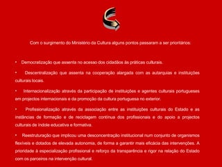 Democratização que assenta no acesso dos cidadãos às práticas culturais. Descentralização que assenta na cooperação alargada com as autarquias e instituições culturais locais. Internacionalização através da participação de instituições e agentes culturais portugueses em projectos internacionais e da promoção da cultura portuguesa no exterior. Profissionalização através da associação entre as instituições culturais do Estado e as instâncias de formação e de reciclagem contínua dos profissionais e do apoio a projectos culturais de índole educativa e formativa. Reestruturação que implicou uma desconcentração institucional num conjunto de organismos flexíveis e dotados de elevada autonomia, de forma a garantir mais eficácia das intervenções. A prioridade à especialização profissional e reforço da transparência e rigor na relação do Estado com os parceiros na intervenção cultural. Com o surgimento do Ministério da Cultura alguns pontos passaram a ser prioritários: 