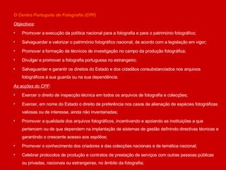 O Centro Português de Fotografia (CPF) Objectivos : Promover a execução da política nacional para a fotografia e para o património fotográfico; Salvaguardar e valorizar o património fotográfico nacional, de acordo com a legislação em vigor; Promover a formação de técnicos de investigação no campo da produção fotográfica;  Divulgar e promover a fotografia portuguesa no estrangeiro; Salvaguardar e garantir os direitos do Estado e dos cidadãos consubstanciados nos arquivos fotográficos à sua guarda ou na sua dependência. As acções do CPF : Exercer o direito de inspecção técnica em todos os arquivos de fotografia e colecções; Exercer, em nome do Estado o direito de preferência nos casos de alienação de espécies fotográficas valiosas ou de interesse, ainda não inventariadas; Promover a qualidade dos arquivos fotográficos, incentivando e apoiando as instituições a que pertencem ou de que dependem na implantação de sistemas de gestão definindo directivas técnicas e garantindo o crescente acesso aos espólios; Promover o conhecimento dos criadores e das colecções nacionais e de temática nacional;  Celebrar protocolos de produção e contratos de prestação de serviços com outras pessoas públicas ou privadas, nacionais ou estrangeiras, no âmbito da fotografia; 