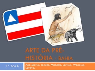 ARTE DA PRÉ-HISTÓRIA  - BAHIA Ana Maria, Jamille, Michelle, Larissa, Wanessa, Lorena, 1º  Ano B 