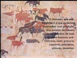 A chamada  arte pré-histórica  é o que podemos assemelhar com produção dita artística do homem ocidental dos dias de hoje feito pelos humanos pré-históricos, como gravuras rupestres, estatuetas, pinturas, desenhos. 