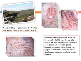 Morro do Chapéu possui mais de 10 sítios que reúnem pinturas em grutas e pedras Grande parte do Estado da Bahia se insere na bacia hidrográfica do São Francisco e na Cordilheira do Espinhaço, onde passaram e viveram grupos humanos vinculados culturalmente com grupos andinos como se evidencia nas suas línguas, costumes, artefatos e arte rupestre. 