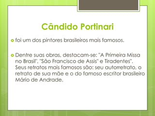 Cândido Portinari
 foi   um dos pintores brasileiros mais famosos.

 Dentre  suas obras, destacam-se: "A Primeira Missa
  no Brasil", "São Francisco de Assis" e Tiradentes".
  Seus retratos mais famosos são: seu autorretrato, o
  retrato de sua mãe e o do famoso escritor brasileiro
  Mário de Andrade.
 