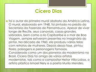 Cícero Dias
   foi o autor do primeiro mural abstrato da América Latina.
    O mural, elaborado em 1948, foi pintado no prédio da
    Secretária da Fazenda de Pernambuco. Apesar de viver
    longe de Recife, seus canaviais, casas-grandes,
    sobrados, bem como o rio Capibaribe e o mar de Boa
    Viagem, sempre estiveram presentes no imaginário do
    pintor. Na década de 1960, ele produziu várias telas
    com retratos de mulheres. Depois dessa fase, pintou
    flores, paisagens e personagens famosos.
    Considerado como um dos pioneiros do modernismo no
    Brasil, Cícero Dias foi amigo de vários artistas
    modernistas, tais como o compositor Heitor Villa-Lobos, o
    artista plástico Ismael Nery e o poeta Murilo Mendes.
 