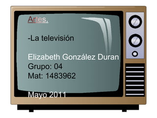 Artes.
-La televisión
Elizabeth González Duran
Grupo: 04
Mat: 1483962
Mayo 2011
 