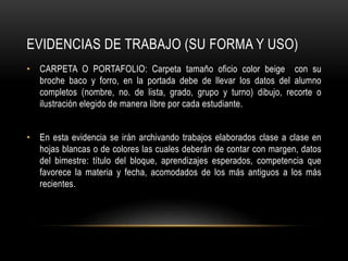 EVIDENCIAS DE TRABAJO (SU FORMA Y USO)
• CARPETA O PORTAFOLIO: Carpeta tamaño oficio color beige con su
broche baco y forro, en la portada debe de llevar los datos del alumno
completos (nombre, no. de lista, grado, grupo y turno) dibujo, recorte o
ilustración elegido de manera libre por cada estudiante.
• En esta evidencia se irán archivando trabajos elaborados clase a clase en
hojas blancas o de colores las cuales deberán de contar con margen, datos
del bimestre: título del bloque, aprendizajes esperados, competencia que
favorece la materia y fecha, acomodados de los más antiguos a los más
recientes.
 