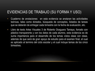 EVIDENCIAS DE TRABAJO (SU FORMA Y USO)
• Cuaderno de anotaciones: en esta evidencia se anotaran las actividades
teóricas, tales como dictados, búsqueda de conceptos, listados de tareas
que se deberán de entregar cada bimestre con la fecha de evaluación, etc.
• Libro de texto Artes Visuales 3 de Roberto Oceguera Tamayo, forrado con
plástico transparente y con los datos de cada alumno, esta evidencia es de
suma importancia para el desarrollo de los temas vistos clase con clase,
además de que será de gran apoyo de estudio para el examen final, el cual
es aplicado al termino del ciclo escolar y el cual incluye temas de los cinco
bimestres.
 