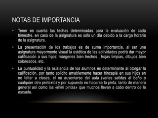 NOTAS DE IMPORTANCIA
• Tener en cuenta las fechas determinadas para la evaluación de cada
bimestre, en caso de la asignatura es sólo un día debido a la carga horaria
de la asignatura.
• La presentación de los trabajos es de suma importancia, al ser una
asignatura mayormente visual la estética de las actividades podrá dar mayor
calificación a sus hijos: márgenes bien hechos , hojas limpias, dibujos bien
coloreados, etc.
• La puntualidad y la asistencia de los alumnos es determinante al otorgar la
calificación, por tanto solicito amablemente hacer hincapié en sus hijos en
no faltar a clases, el no ausentarse del aula (varias salidas al baño o
cualquier otro pretexto) y por supuesto no hacerse la pinta, tanto de manera
general así como las «mini pintas» que muchos llevan a cabo dentro de la
escuela.
 