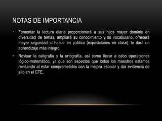 NOTAS DE IMPORTANCIA
• Fomentar la lectura diaria proporcionará a sus hijos mayor dominio en
diversidad de temas, ampliará su conocimiento y su vocabulario, ofrecerá
mayor seguridad al hablar en público (exposiciones en clase), le dará un
aprendizaje más integro.
• Revisar la caligrafía y la ortografía, así como llevar a cabo operaciones
lógico-matemático, ya que son aspectos que todos los maestros estamos
revisando al estar comprometidos con la mejora escolar y dar evidencia de
ello en el CTE.
 