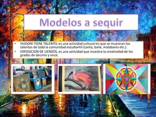 • HUGONI TIENE TALENTO, es una actividad cultural en que se muestran los
talentos de toda la comunidad estudiantil (canto, baile, malabares etc.).
• EXPOSICION DE LIENZOS, es una actividad que muestra la creatividad de los
grados de decimo y once.
 