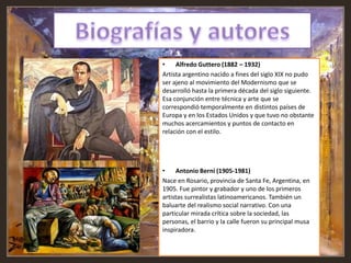 • Alfredo Guttero (1882 – 1932)
Artista argentino nacido a fines del siglo XIX no pudo
ser ajeno al movimiento del Modernismo que se
desarrolló hasta la primera década del siglo siguiente.
Esa conjunción entre técnica y arte que se
correspondió temporalmente en distintos países de
Europa y en los Estados Unidos y que tuvo no obstante
muchos acercamientos y puntos de contacto en
relación con el estilo.
• Antonio Berni (1905-1981)
Nace en Rosario, provincia de Santa Fe, Argentina, en
1905. Fue pintor y grabador y uno de los primeros
artistas surrealistas latinoamericanos. También un
baluarte del realismo social narrativo. Con una
particular mirada crítica sobre la sociedad, las
personas, el barrio y la calle fueron su principal musa
inspiradora.
 