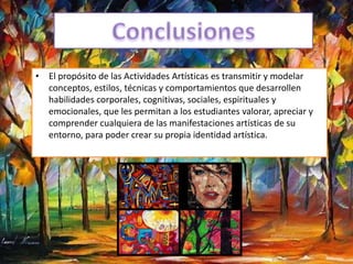 • El propósito de las Actividades Artísticas es transmitir y modelar
conceptos, estilos, técnicas y comportamientos que desarrollen
habilidades corporales, cognitivas, sociales, espirituales y
emocionales, que les permitan a los estudiantes valorar, apreciar y
comprender cualquiera de las manifestaciones artísticas de su
entorno, para poder crear su propia identidad artística.
 
