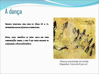 A dança Pintura encontrada em Lérida (Espanha). Cerca de 8.300 a.C.  Segundo estudiosos, essa cena do século IX a. C., representaria uma dança ritual da fertilidade;  Ritual, culto, cerimônia ou festa: ainda que estas interpretações variem, o fato é que temos registros de dança desde a época pré histórica. 